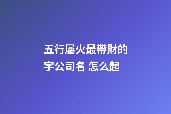 五行屬火最帶財的字公司名 怎么起-第1張-公司起名-玄機派